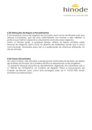 5.25 Alterações de Regras e Procedimentos
É em benefício mútuo do negócio do Consultor, bem como da Hinode e de seus
demais Consultores, que há uma uniformidade nas normas e elas refletem a
prática que melhor capacita o crescimento de todos esses negócios.
Assim, a Hinode pode, a qualquer tempo, alterar as regras contidas neste
Manual do Negócio, bem como no Sistema de Marketing, sendo que a única
comunicação necessária para isso é a publicação de eventual alteração no
site da Hinode.
5.26 Casos não previstos
Os casos omissos, não previstos e excepcionais neste Manual deverão ser objeto
de analises da Hinode, do Conselho de Ética e respeitando as leis brasileiras.
“O presente Manual encontra-se devidamente registrado em microfilme sob o
nº 960126 em 27/06/2014, no Cartório de Registro Títulos e Documentos da
Cidade de Barueri, bem como está protegido pela Lei nº 9.610/1998, sendo
proibida sua reprodução”.
 
