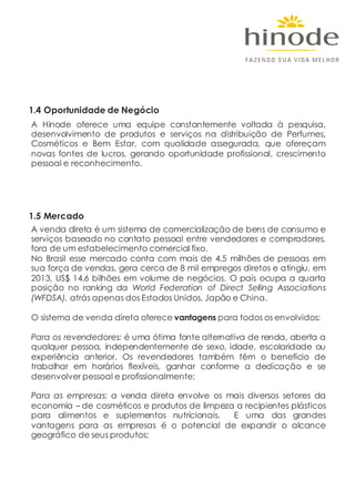 1.4 Oportunidade de Negócio
A Hinode oferece uma equipe constantemente voltada à pesquisa,
desenvolvimento de produtos e serviços na distribuição de Perfumes,
Cosméticos e Bem Estar, com qualidade assegurada, que ofereçam
novas fontes de lucros, gerando oportunidade profissional, crescimento
pessoal e reconhecimento.
1.5 Mercado
A venda direta é um sistema de comercialização de bens de consumo e
serviços baseado no contato pessoal entre vendedores e compradores,
fora de um estabelecimento comercial fixo.
No Brasil esse mercado conta com mais de 4,5 milhões de pessoas em
sua força de vendas, gera cerca de 8 mil empregos diretos e atingiu, em
2013, US$ 14,6 bilhões em volume de negócios. O país ocupa a quarta
posição no ranking da World Federation of Direct Selling Associations
(WFDSA), atrás apenas dos Estados Unidos, Japão e China.
O sistema de venda direta oferece vantagens para todos os envolvidos:
Para os revendedores: é uma ótima fonte alternativa de renda, aberta a
qualquer pessoa, independentemente de sexo, idade, escolaridade ou
experiência anterior. Os revendedores também têm o benefício de
trabalhar em horários flexíveis, ganhar conforme a dedicação e se
desenvolver pessoal e profissionalmente;
Para as empresas: a venda direta envolve os mais diversos setores da
economia – de cosméticos e produtos de limpeza a recipientes plásticos
para alimentos e suplementos nutricionais. E uma das grandes
vantagens para as empresas é o potencial de expandir o alcance
geográfico de seus produtos;
 