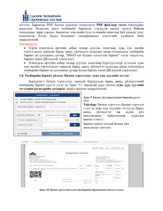 илгээнэ. Баримтыг PDF болгон хадгалах тохиолдолд PDF файлаар татах товчлуурыг
ашиглана. Худалдан авагч төлбөрийн баримтыг хэвлүүлж авахыг хүсвэл Хэвлэх
товчлуурыг дарж хэвлэнэ. Баримтыг хэвлэхийн тулд та өөрийн ашиглаж буй ухаалаг утас,
компъютер болон бусад боломжит төхөөрөмжинд хэвлэгчийг холбосон байх
шаардлагатай.
Анхааруулга:
• Хэрэв нэмэгдсэн өртгийн албан татвар суутган төлөгчөөс хувь хүн эцсийн
хэрэглээндээ зориулж бараа, ажил, үйлчилгээ худалдан авсан тохиолдолд төлбөрийн
баримт нь сугалааны дугаар, “НӨАТ-ын буцаан олголттой баримт” гэсэн тэмдэглэл,
баримт таних QR кодтой хэвлэгдэнэ.
• Нэмэгдсэн өртгийн албан татвар суутган төлөгчөөр бүртгүүлээгүй этгээдээс хувь
хүн эцсийн хэрэглээндээ зориулж бараа, ажил, үйлчилгээ худалдан авсан тохиолдолд
төлбөрийн баримт нь сугалааны дугаар болон баримт таних QR кодтой хэвлэгдэнэ.
1.8. Төлбөрийн баримт үйлдэх /Бизнес хэрэглээнд хувь хүн, хуулийн этгээд/
Борлуулагч бизнес хэрэглээнд зориулж борлуулсан бараа, ажил, үйлчилгээний
төлбөрийн баримт үүсгэх хэсэг нь Зураг 3-т заасантай адил бөгөөд хувь хүн, хуулийн
этгээдийн регистрийн дугаарыг заавал оруулах шаардлагатай.
Зураг 9. Бизнес үйл ажиллагаанд баримт үүсгэх
хэсэг
Тайлбар: Бизнес хэрэглээ (Бизнес хэрэглээ
гэдэг нь хувь хүн, хуулийн этгээд нь бараа,
ажил, үйлчилгээг аж ахуйн үйл
ажиллагааны зориулалтаар худалдан
авахыг хэлнэ.)
Баримт шивэх цэсний бизнес үйл
ажиллагааг сонгоно.
Зураг 10. Бизнес эрхлэгчид олгох төлбөрийн баримтанд мэдээлэл нэмэх
 