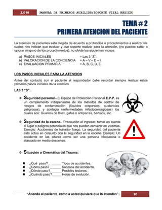 2.016 [MANUAL DE PRIMEROS AUXILIOS/SOPORTÉ VITAL BÁSICO]
“Atienda al paciente, como a usted quisiera que lo atiendan”| 10
TEMA # 2
PRIMERA ATENCION DEL PACIENTE
La atención de pacientes está dirigida de acuerdo a protocolos o procedimientos a realizar los
cuales nos indican que evaluar y que soporte realizar para la atención, (no puedes saltar o
ignorar ninguno de los procedimientos), no olvide los siguientes incisos:
a) PASOS INICIALES = Las 3 “S”.
b) VALORACION DE LA CONCIENCIA = A – V – D – I.
c) EVALUACION PRIMARIA = A, B, C, D, E.
LOS PASOS INICIALES PARA LA ATENCION
Antes del contacto con el paciente el respondedor debe recordar siempre realizar estos
primeros pasos iniciales de la atención.
LAS 3 “S”:
 Seguridad personal.- El Equipo de Protección Personal E.P.P. es
un complemento indispensable de los métodos de control de
riesgos de contaminación (líquidos corporales, sustancias
peligrosas), y contagio (enfermedades infectocontagiosas) los
cuales son: Guantes de látex, gafas o antiparras, barbijos, etc.
 Seguridad de la escena.- Precaución al ingresar, tomar en cuenta
el lugar o peligros potenciales que nos pueden convertir en víctimas.
Ejemplo: Accidentes de tránsito- fuego. La seguridad del paciente
esta actúa en conjunto con la seguridad en la escena Ejemplo: Un
accidente en las alturas como ser una persona bloqueada o
atascada en medio descenso.
 Situación o Cinemática del Trauma:
 ¿Qué paso? Tipos de accidentes.
 ¿Cómo paso? Sucesos del accidente.
 ¿Dónde paso? Posibles lesiones.
 ¿Cuándo paso? Horas de evolución.
 