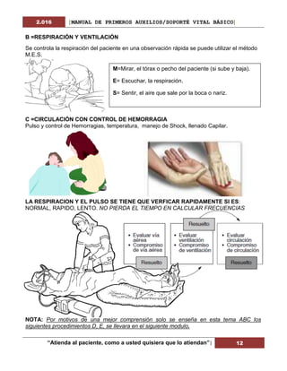 2.016 [MANUAL DE PRIMEROS AUXILIOS/SOPORTÉ VITAL BÁSICO]
“Atienda al paciente, como a usted quisiera que lo atiendan”| 12
B =RESPIRACIÓN Y VENTILACIÓN
Se controla la respiración del paciente en una observación rápida se puede utilizar el método
M.E.S.
C =CIRCULACIÓN CON CONTROL DE HEMORRAGIA
Pulso y control de Hemorragias, temperatura, manejo de Shock, llenado Capilar.
LA RESPIRACION Y EL PULSO SE TIENE QUE VERFICAR RAPIDAMENTE SI ES:
NORMAL, RAPIDO, LENTO. NO PIERDA EL TIEMPO EN CALCULAR FRECUENCIAS
NOTA: Por motivos de una mejor comprensión solo se enseña en esta tema ABC los
siguientes procedimientos D, E, se llevara en el siguiente modulo.
M=Mirar, el tórax o pecho del paciente (si sube y baja).
E= Escuchar, la respiración.
S= Sentir, el aire que sale por la boca o nariz.
 