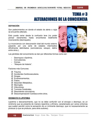 [MANUAL DE PRIMEROS AUXILIOS/SOPORTÉ VITAL BÁSICO] 2.016
13 Instructor Hugo Jose Ma. Vargas Cruz
TEMA # 3
ALTERACIONES DE LA CONCIENCIA
DEFINICIÓN
Son padecimientos en donde el estado de alerta o vigía
se encuentra alterado.
Esto puede variar desde la confusión leve (no poder
pensar claramente) hasta encontrarse totalmente
inconsciente (desmayado).
La inconciencia con desconexión total del mundo externo
pasando por una serie de estados intermedios
difícilmente delimitados (somnolencia, estupor, delirio
entre otros.).
Las pérdidas del conocimiento se dan por diferentes formas como ser:
- Desmayos o lipotimia.
- Convulsiones.
- Comas.
- “Ataques de histeria”.
Factores más Comunes:
 Trauma.
 Accidentes Cardiovasculares.
 Drogas.
 Envenenamientos.
 Fiebre.
 Desorden Metabólico.
 Meningitis.
 Infecciones.
 Tumores Cerebrales.
 Desordenes convulsivos.
 Descompensación Cardiaca entre otros.
DESMAYO O LIPOTIMIA
Lipotimia o desvanecimiento, que no se debe confundir con el sincope o desmayo, es un
síndrome que se presenta de manera repentina y efímera, caracterizado por varios síntomas
que suelen percibir como la sensación de un inminente desmayo, que no necesariamente se
produce (o que se produce, para otros autores).
 