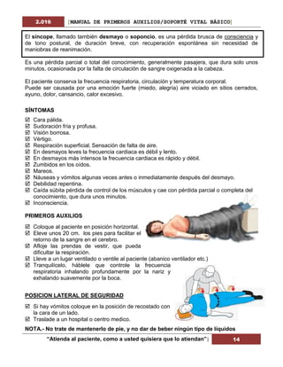 2.016 [MANUAL DE PRIMEROS AUXILIOS/SOPORTÉ VITAL BÁSICO]
“Atienda al paciente, como a usted quisiera que lo atiendan”| 14
El síncope, llamado también desmayo o soponcio, es una pérdida brusca de consciencia y
de tono postural, de duración breve, con recuperación espontánea sin necesidad de
maniobras de reanimación.
Es una pérdida parcial o total del conocimiento, generalmente pasajera, que dura solo unos
minutos, ocasionada por la falta de circulación de sangre oxigenada a la cabeza.
El paciente conserva la frecuencia respiratoria, circulación y temperatura corporal.
Puede ser causada por una emoción fuerte (miedo, alegría) aire viciado en sitios cerrados,
ayuno, dolor, cansancio, calor excesivo.
SÍNTOMAS
 Cara pálida.
 Sudoración fría y profusa.
 Visión borrosa.
 Vértigo.
 Respiración superficial. Sensación de falta de aire.
 En desmayos leves la frecuencia cardiaca es débil y lento.
 En desmayos más intensos la frecuencia cardiaca es rápido y débil.
 Zumbidos en los oídos.
 Mareos.
 Náuseas y vómitos algunas veces antes o inmediatamente después del desmayo.
 Debilidad repentina.
 Caída súbita pérdida de control de los músculos y cae con pérdida parcial o completa del
conocimiento, que dura unos minutos.
 Inconsciencia.
PRIMEROS AUXILIOS
 Coloque al paciente en posición horizontal.
 Eleve unos 20 cm. los pies para facilitar el
retorno de la sangre en el cerebro.
 Afloje las prendas de vestir, que pueda
dificultar la respiración.
 Lleve a un lugar ventilado o ventile al paciente (abanico ventilador etc.)
 Tranquilícelo, háblele que controle la frecuencia
respiratoria inhalando profundamente por la nariz y
exhalando suavemente por la boca.
POSICION LATERAL DE SEGURIDAD
 Si hay vómitos coloque en la posición de recostado con
la cara de un lado.
 Traslade a un hospital o centro medico.
NOTA.- No trate de mantenerlo de pie, y no dar de beber ningún tipo de líquidos
 