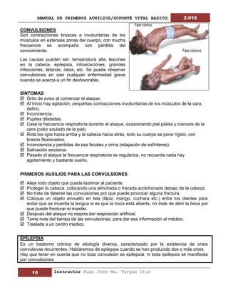 [MANUAL DE PRIMEROS AUXILIOS/SOPORTÉ VITAL BÁSICO] 2.016
15 Instructor Hugo Jose Ma. Vargas Cruz
CONVULSIONES
Son contracciones bruscas e involuntarias de los
músculos en extensas zonas del cuerpo, con mucha
frecuencia se acompaña con pérdida del
conocimiento.
Las causas pueden ser: temperatura alta, lesiones
en la cabeza, epilepsia, intoxicaciones, grandes
infecciones, tétanos, rabia, etc. Se puede observar
convulsiones en casi cualquier enfermedad grave
cuando se acerca a un fin desfavorable.
SÍNTOMAS
 Grito de aviso al comenzar el ataque.
 Al inicio hay agitación, pequeñas contracciones involuntarias de los músculos de la cara,
delirio.
 Inconciencia.
 Pupilas dilatadas.
 Cese la frecuencia respiratoria durante el ataque, ocasionando piel pálida y cianosis de la
cara (color azulado de la piel).
 Rota los ojos hacia arriba y la cabeza hacia atrás, todo su cuerpo se pone rígido, con
brazos flexionados.
 Inconciencia y perdidas de ese fecales y orina (relajación de esfínteres).
 Salivación excesiva.
 Pasado el ataque la frecuencia respiratoria se regulariza, no recuerda nada hay
agotamiento y bastante sueño.
PRIMEROS AUXILIOS PARA LAS CONVULSIONES
 Aleje todo objeto que pueda lastimar al paciente.
 Proteger la cabeza, colocando una almohada o frazada acolchonado debajo de la cabeza.
 No trate de detener las convulsiones por que puede provocar alguna fractura.
 Coloque un objeto envuelto en tela (lápiz, mango, cuchara etc.) entre los dientes para
evitar que se muerda la lengua si es que la boca está abierta, no trate de abrir la boca por
que puede fracturar el maxilar.
 Después del ataque no respira dar respiración artificial.
 Tome nota del tiempo de las convulsiones, para dar esa información al médico.
 Traslade a un centro medico.
EPILEPSIA
Es un trastorno crónico de etiología diversa, caracterizado por la existencia de crisis
convulsivas recurrentes. Hablaremos de epilepsia cuando se han producido dos o más crisis.
Hay que tener en cuenta que no toda convulsión es epilepsia, ni toda epilepsia se manifiesta
por convulsiones.
 
