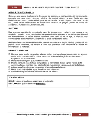 2.016 [MANUAL DE PRIMEROS AUXILIOS/SOPORTÉ VITAL BÁSICO]
“Atienda al paciente, como a usted quisiera que lo atiendan”| 16
ATAQUE DE HISTERIA (H.I.)
Como es una causa relativamente frecuente de aparente o real perdida del conocimiento,
causada por una crisis nerviosa pérdida de control debido a una fuerte emoción
(fallecimientos, miedo, enfermedad grave de un familiar, susto, disgusto, discusión, enojo
etc.), otras veces desencadena el ataque una situación de peligro (miedo) en casos de
accidentes, inundaciones , terremotos, etc.
SÍNTOMAS
Hay aparente perdida del conociendo, pero la persona oye y sabe lo que sucede a su
alrededor, su color, pulso, respiración son generalmente normales a veces hay pérdida real
del conocimientos a veces miente haciendo creer que no ve ni oye, a menudo hay
contracciones de los miembros, al terminar la crisis hay bastante llanto.
Hay que diferenciar de las convulsiones, que no se muerda la lengua, no hay grito inicial, las
pupilas están normales, se resiste al abrir los parpados, hay resistencia al mover los
miembros de la histérica.
PRIMEROS AUXILIOS
 Hay que tener mucha paciencia y a la vez no hay que hacerle demasiado caso, en algunos
casos no todo es simulación, puede haber una enfermedad orgánica enmascarada o
exagerada por el histerismo.
 Debe alejar los objetos que puedan dañarla
 Dejarla tranquila cuando haya comprobado la normalidad de sus signos vitales. Está
comprobado que mientras más público tenga, más intenso y prolongado será el ataque.
 Aplicar agua fría a la cara o compresas, si se prolonga el ataque.
 Hacer que inhale alcohol, agua de colonia, amoniaco, etc.
 Administrar algún calmante con autorización del médico.
VOCABULARIO.-
SIGNO: Lo que el auxiliador observa en el lesionado.
SÍNTOMA: Los que el lesionado manifiesta.
 