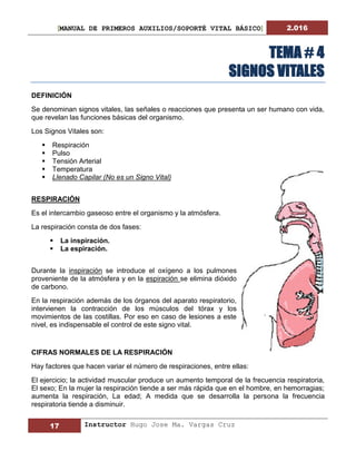 [MANUAL DE PRIMEROS AUXILIOS/SOPORTÉ VITAL BÁSICO] 2.016
17 Instructor Hugo Jose Ma. Vargas Cruz
TEMA # 4
SIGNOS VITALES
DEFINICIÓN
Se denominan signos vitales, las señales o reacciones que presenta un ser humano con vida,
que revelan las funciones básicas del organismo.
Los Signos Vitales son:
 Respiración
 Pulso
 Tensión Arterial
 Temperatura
 Llenado Capilar (No es un Signo Vital)
RESPIRACIÓN
Es el intercambio gaseoso entre el organismo y la atmósfera.
La respiración consta de dos fases:
 La inspiración.
 La espiración.
Durante la inspiración se introduce el oxígeno a los pulmones
proveniente de la atmósfera y en la espiración se elimina dióxido
de carbono.
En la respiración además de los órganos del aparato respiratorio,
intervienen la contracción de los músculos del tórax y los
movimientos de las costillas. Por eso en caso de lesiones a este
nivel, es indispensable el control de este signo vital.
CIFRAS NORMALES DE LA RESPIRACIÓN
Hay factores que hacen variar el número de respiraciones, entre ellas:
El ejercicio; la actividad muscular produce un aumento temporal de la frecuencia respiratoria,
El sexo; En la mujer la respiración tiende a ser más rápida que en el hombre, en hemorragias;
aumenta la respiración, La edad; A medida que se desarrolla la persona la frecuencia
respiratoria tiende a disminuir.
 