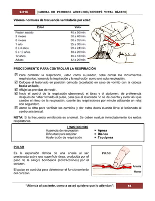 2.016 [MANUAL DE PRIMEROS AUXILIOS/SOPORTÉ VITAL BÁSICO]
“Atienda al paciente, como a usted quisiera que lo atiendan”| 18
Valores normales de frecuencia ventilatoria por edad:
PROCEDIMIENTO PARA CONTROLAR LA RESPIRACIÓN
 Para controlar la respiración, usted como auxiliador, debe contar los movimientos
respiratorios, tomando la inspiración y la espiración como una sola respiración.
 Coloque el lesionado en posición cómoda (acostada) en caso de vomito con la cabeza
hacia un lado.
 Afloje las prendas de vestir.
 Inicie el control de la respiración observando el tórax y el abdomen, de preferencia
después de haber tomado el pulso, para que el lesionado no se dé cuenta y evitar así que
cambie el ritmo de la respiración, cuente las respiraciones por minuto utilizando un reloj
con segundero.
 Anote la cifra para verificar los cambios y dar estos datos cuando lleve el lesionado al
centro asistencial.
NOTA: Si la frecuencia ventilatoria es anormal. Se deben evaluar inmediatamente los ruidos
respiratorios
TRASTORNOS
Ausencia de respiración = Apnea
Dificultad para respirar = Disnea
Aceleración de respiración = Taquipnea
PULSO
Es la expansión rítmica de una arteria al ser
presionada sobre una superficie ósea, producida por el
paso de la sangre bombeada (contracciones) por el
corazón.
El pulso se controla para determinar el funcionamiento
del corazón.
 