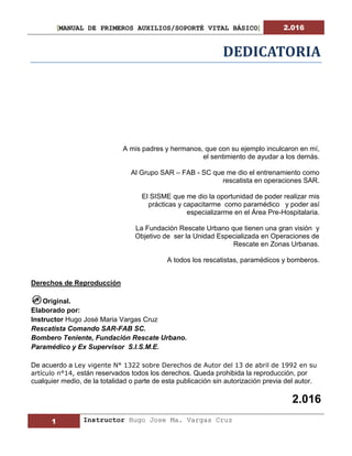 [MANUAL DE PRIMEROS AUXILIOS/SOPORTÉ VITAL BÁSICO] 2.016
1 Instructor Hugo Jose Ma. Vargas Cruz
DEDICATORIA
A mis padres y hermanos, que con su ejemplo inculcaron en mí,
el sentimiento de ayudar a los demás.
Al Grupo SAR – FAB - SC que me dio el entrenamiento como
rescatista en operaciones SAR.
El SISME que me dio la oportunidad de poder realizar mis
prácticas y capacitarme como paramédico y poder así
especializarme en el Área Pre-Hospitalaria.
La Fundación Rescate Urbano que tienen una gran visión y
Objetivo de ser la Unidad Especializada en Operaciones de
Rescate en Zonas Urbanas.
A todos los rescatistas, paramédicos y bomberos.
Derechos de Reproducción
Original.
Elaborado por:
Instructor Hugo José Maria Vargas Cruz
Rescatista Comando SAR-FAB SC.
Bombero Teniente, Fundación Rescate Urbano.
Paramédico y Ex Supervisor S.I.S.M.E.
De acuerdo a Ley vigente N° 1322 sobre Derechos de Autor del 13 de abril de 1992 en su
artículo n°14, están reservados todos los derechos. Queda prohibida la reproducción, por
cualquier medio, de la totalidad o parte de esta publicación sin autorización previa del autor.
2.016
 