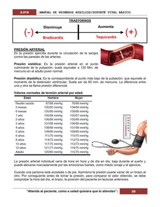 2.016 [MANUAL DE PRIMEROS AUXILIOS/SOPORTÉ VITAL BÁSICO]
“Atienda al paciente, como a usted quisiera que lo atiendan”| 20
TRASTORNOS
PRESIÓN ARTERIAL
Es la presión ejercida durante la circulación de la sangre
contra las paredes de las arterias.
Presión sistólica: Es la presión arterial en el punto
culminante de la pulsación, suele equivaler a 120 Mm. de
mercurio en el adulto joven normal.
Presión diastólica. Es la correspondiente al punto más bajo de la pulsación, que equivale al
momento de la distensión ventricular. Suele ser de 60 mm. de mercurio. La diferencia entre
una y otra se llama presión diferencial.
Valores normales de tensión arterial por edad:
La presión arterial individual varía de hora en hora y de día en día, baja durante el sueño y
puede elevarse marcadamente por las emociones fuertes, como miedo coraje y el ejercicio.
Cuando una persona está acostada o de pie. Asimismo la presión puede variar de un brazo al
otro. Por consiguiente antes de tomar la presión, para comparar el valor obtenido, se debe
comprobar la hora del día, el brazo, la posición del paciente en lecturas anteriores.
Aumenta
Taquicardia
Disminuye
Bradicardia
(-) (+)
 