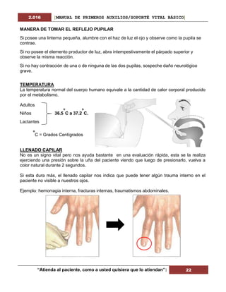 2.016 [MANUAL DE PRIMEROS AUXILIOS/SOPORTÉ VITAL BÁSICO]
“Atienda al paciente, como a usted quisiera que lo atiendan”| 22
MANERA DE TOMAR EL REFLEJO PUPILAR
Si posee una linterna pequeña, alumbre con el haz de luz el ojo y observe como la pupila se
contrae.
Si no posee el elemento productor de luz, abra intempestivamente el párpado superior y
observe la misma reacción.
Si no hay contracción de una o de ninguna de las dos pupilas, sospeche daño neurológico
grave.
TEMPERATURA
La temperatura normal del cuerpo humano equivale a la cantidad de calor corporal producido
por el metabolismo.
Adultos
Niños 36.5
o
C a 37.2
o
C.
Lactantes
o
C = Grados Centígrados
LLENADO CAPILAR
No es un signo vital pero nos ayuda bastante en una evaluación rápida, esta se la realiza
ejerciendo una presión sobre la uña del paciente viendo que luego de presionarlo, vuelva a
color natural durante 2 segundos.
Si esta dura más, el llenado capilar nos indica que puede tener algún trauma interno en el
paciente no visible a nuestros ojos.
Ejemplo: hemorragia interna, fracturas internas, traumatismos abdominales.
 