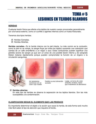 [MANUAL DE PRIMEROS AUXILIOS/SOPORTÉ VITAL BÁSICO] 2.016
23 Instructor Hugo Jose Ma. Vargas Cruz
TEMA # 5
LESIONES EN TEJIDOS BLANDOS
HERIDAS
Cualquier lesión física que afecta a los tejidos de nuestro cuerpo provocadas generalmente
por una fuerza externa, como un cuchillo o agentes internos como un hueso fracturado.
Tenemos dos tipos heridas:
 Heridas Cerradas.
 Heridas Abiertas.
Heridas cerradas.- Es la herida interna con la piel intacta. La más común es la contusión,
como la piel no se rompe, la sangre fluye por entre los tejidos causando una coloración que
cambia de un café amarillento a un negro o azul. Estas contusiones pueden significar una
pérdida severa de sangre ya que son un aviso de una posible lesión interna y de sangrado
Deben tratarse rápidamente porque pueden comprometer la función de un órgano o la
circulación sanguínea.
.
 Heridas abiertas:
En este tipo de heridas se observa la separación de los tejidos blandos. Son las más
susceptibles a la contaminación.
CLASIFICACION SEGUN EL ELEMENTO QUE LAS PRODUCE
Es importante determinar el objeto o la acción que causo la herida, de esta forma será mucho
más fácil saber el tipo de atención que requiere el herido.
 