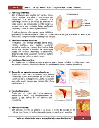 2.016 [MANUAL DE PRIMEROS AUXILIOS/SOPORTÉ VITAL BÁSICO]
“Atienda al paciente, como a usted quisiera que lo atiendan”| 24
 Heridas punzantes:
Son producidas por objetos con puntas, como
clavos, agujas, anzuelos o mordeduras de
serpientes. La lesión es dolorosa. La
hemorragia escasa y el orificio de entrada es
poco notorio; es considerada la más peligrosa
porque puede ser profunda, haber perforada
vísceras y provocar hemorragias internas.
El peligro de esta infección es mayor debido a
que no hay acción de limpieza producida por la salida de sangre al exterior. El tétanos, es
una de las complicaciones de éste tipo de heridas.
 Heridas cortantes o incisas:
Producidas por objetos afilados como latas,
vidrios, cuchillos, que pueden seccionar
músculos, tendones y nervios. Los bordes de la
herida son limpios y lineales, la hemorragia
puede ser escasa, moderada o abundante,
dependiendo de la ubicación, número y calibre
de los vasos sanguíneos seccionados.
 Heridas cortópunzantes:
Son producidas por objetos agudos y afilados, como tijeras, puñales, cuchillos, o un hueso
fracturado. Es una combinación de dos tipos de heridas anteriormente nombradas.
 Raspaduras, excoriaciones o abrasiones :
Producida por fricción o rozamiento de la piel con
superficies duras. Hay pérdida de la capa más
superficial de la piel (epidermis), dolor, tipo ardor,
que cede pronto, hemorragia escasa. Se infecta
con frecuencia.
 Heridas laceradas:
Producidas por objeto de bordes dentados
(serruchos o latas). Hay desgarramiento de
tejidos y los bordes de las heridas son
irregulares.
 Heridas avulsivas:
Son aquellas donde se separa y se rasga el tejido del cuerpo de la
víctima. Una herida cortante o lacerada puede convertirse en avulsiva
 