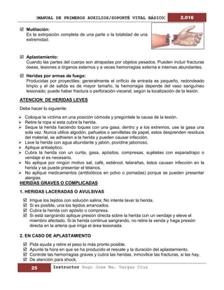 [MANUAL DE PRIMEROS AUXILIOS/SOPORTÉ VITAL BÁSICO] 2.016
25 Instructor Hugo Jose Ma. Vargas Cruz
 Mutilación:
Es la extirpación completa de una parte o la totalidad de una
extremidad.
 Aplastamiento:
Cuando las partes del cuerpo son atrapadas por objetos pesados. Pueden incluir fracturas
óseas, lesiones a órganos externos y a veces hemorragias externa e internas abundantes.
 Heridas por armas de fuego:
Producidas por proyectiles; generalmente el orificio de entrada es pequeño, redondeado
limpio y el de salida es de mayor tamaño, la hemorragia depende del vaso sanguíneo
lesionado; puede haber fractura o perforación visceral, según la localización de la lesión.
ATENCION DE HERIDAS LEVES
Debe hacer lo siguiente:
 Coloque la víctima en una posición cómoda y pregúntele la causa de la lesión.
 Retire la ropa si esta cubre la herida.
 Seque la herida haciendo toques con una gasa, dentro y a los extremos, use la gasa una
sola vez. Nunca utilice algodón, pañuelos o servilletas de papel, estos desprenden residuos
del material, se adhieren a la herida y pueden causar infección.
 Lave la herida con agua abundante y jabón, povidine jabonoso.
 Aplique antiséptico.
 Cubra la herida con un curita, gasa, apósitos, compresas, sujételas con esparadrapo o
vendaje si es necesario.
 No aplique por ningún motivo sal, café, estiércol, telarañas, éstos causan infección en la
herida y se puede presentar el tétanos.
 No aplique medicamentos (antibióticos en polvo o pomadas) porque se pueden presentar
alergias.
HERIDAS GRAVES O COMPLICADAS
1. HERIDAS LACERADAS O AVULSIVAS
 Irrigue los tejidos con solución salina; No intente lavar la herida.
 Si es posible, una los tejidos arrancados.
 Cubra la herida con apósito o compresa.
 Si está sangrando aplique presión directa sobre la herida con un vendaje y eleve el
miembro afectado. Si la herida continua sangrando, no retire la venda y haga presión
directa en la arteria que irriga el área lesionada.
2. EN CASO DE APLASTAMIENTO
 Pida ayuda y retire el peso lo más pronto posible.
 Apunte la hora en que se ha producido el rescate y la duración del aplastamiento.
 Controle las hemorragias graves y cubra las heridas, inmovilice las fracturas, si las hay.
 De atención para shock.
 