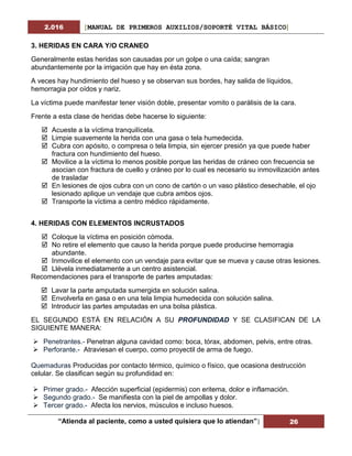 2.016 [MANUAL DE PRIMEROS AUXILIOS/SOPORTÉ VITAL BÁSICO]
“Atienda al paciente, como a usted quisiera que lo atiendan”| 26
3. HERIDAS EN CARA Y/O CRANEO
Generalmente estas heridas son causadas por un golpe o una caída; sangran
abundantemente por la irrigación que hay en ésta zona.
A veces hay hundimiento del hueso y se observan sus bordes, hay salida de líquidos,
hemorragia por oídos y nariz.
La víctima puede manifestar tener visión doble, presentar vomito o parálisis de la cara.
Frente a esta clase de heridas debe hacerse lo siguiente:
 Acueste a la víctima tranquilícela.
 Limpie suavemente la herida con una gasa o tela humedecida.
 Cubra con apósito, o compresa o tela limpia, sin ejercer presión ya que puede haber
fractura con hundimiento del hueso.
 Movilice a la víctima lo menos posible porque las heridas de cráneo con frecuencia se
asocian con fractura de cuello y cráneo por lo cual es necesario su inmovilización antes
de trasladar
 En lesiones de ojos cubra con un cono de cartón o un vaso plástico desechable, el ojo
lesionado aplique un vendaje que cubra ambos ojos.
 Transporte la víctima a centro médico rápidamente.
4. HERIDAS CON ELEMENTOS INCRUSTADOS
 Coloque la víctima en posición cómoda.
 No retire el elemento que causo la herida porque puede producirse hemorragia
abundante.
 Inmovilice el elemento con un vendaje para evitar que se mueva y cause otras lesiones.
 Llévela inmediatamente a un centro asistencial.
Recomendaciones para el transporte de partes amputadas:
 Lavar la parte amputada sumergida en solución salina.
 Envolverla en gasa o en una tela limpia humedecida con solución salina.
 Introducir las partes amputadas en una bolsa plástica.
EL SEGUNDO ESTÁ EN RELACIÓN A SU PROFUNDIDAD Y SE CLASIFICAN DE LA
SIGUIENTE MANERA:
 Penetrantes.- Penetran alguna cavidad como: boca, tórax, abdomen, pelvis, entre otras.
 Perforante.- Atraviesan el cuerpo, como proyectil de arma de fuego.
Quemaduras Producidas por contacto térmico, químico o físico, que ocasiona destrucción
celular. Se clasifican según su profundidad en:
 Primer grado.- Afección superficial (epidermis) con eritema, dolor e inflamación.
 Segundo grado.- Se manifiesta con la piel de ampollas y dolor.
 Tercer grado.- Afecta los nervios, músculos e incluso huesos.
 