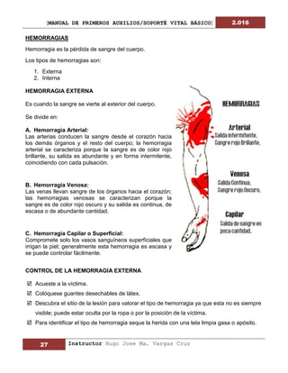 [MANUAL DE PRIMEROS AUXILIOS/SOPORTÉ VITAL BÁSICO] 2.016
27 Instructor Hugo Jose Ma. Vargas Cruz
HEMORRAGIAS
Hemorragia es la pérdida de sangre del cuerpo.
Los tipos de hemorragias son:
1. Externa
2. Interna
HEMORRAGIA EXTERNA
Es cuando la sangre se vierte al exterior del cuerpo.
Se divide en:
A. Hemorragia Arterial:
Las arterias conducen la sangre desde el corazón hacia
los demás órganos y el resto del cuerpo; la hemorragia
arterial se caracteriza porque la sangre es de color rojo
brillante, su salida es abundante y en forma intermitente,
coincidiendo con cada pulsación.
B. Hemorragia Venosa:
Las venas llevan sangre de los órganos hacia el corazón;
las hemorragias venosas se caracterizan porque la
sangre es de color rojo oscuro y su salida es continua, de
escasa o de abundante cantidad.
C. Hemorragia Capilar o Superficial:
Compromete solo los vasos sanguíneos superficiales que
irrigan la piel; generalmente esta hemorragia es escasa y
se puede controlar fácilmente.
CONTROL DE LA HEMORRAGIA EXTERNA
 Acueste a la víctima.
 Colóquese guantes desechables de látex.
 Descubra el sitio de la lesión para valorar el tipo de hemorragia ya que esta no es siempre
visible; puede estar oculta por la ropa o por la posición de la víctima.
 Para identificar el tipo de hemorragia seque la herida con una tela limpia gasa o apósito.
 