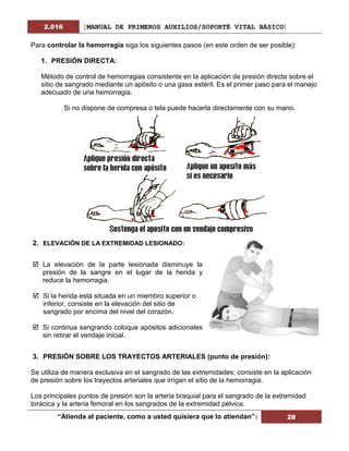 2.016 [MANUAL DE PRIMEROS AUXILIOS/SOPORTÉ VITAL BÁSICO]
“Atienda al paciente, como a usted quisiera que lo atiendan”| 28
Para controlar la hemorragia siga los siguientes pasos (en este orden de ser posible):
1. PRESIÓN DIRECTA:
Método de control de hemorragias consistente en la aplicación de presión directa sobre el
sitio de sangrado mediante un apósito o una gasa estéril. Es el primer paso para el manejo
adecuado de una hemorragia.
Si no dispone de compresa o tela puede hacerla directamente con su mano.
2. ELEVACIÓN DE LA EXTREMIDAD LESIONADO:
 La elevación de la parte lesionada disminuye la
presión de la sangre en el lugar de la herida y
reduce la hemorragia.
 Si la herida está situada en un miembro superior o
inferior, consiste en la elevación del sitio de
sangrado por encima del nivel del corazón.
 Si continua sangrando coloque apósitos adicionales
sin retirar el vendaje inicial.
3. PRESIÓN SOBRE LOS TRAYECTOS ARTERIALES (punto de presión):
Se utiliza de manera exclusiva en el sangrado de las extremidades; consiste en la aplicación
de presión sobre los trayectos arteriales que irrigan el sitio de la hemorragia.
Los principales puntos de presión son la arteria braquial para el sangrado de la extremidad
torácica y la arteria femoral en los sangrados de la extremidad pélvica.
 