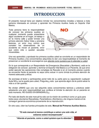 2.016 [MANUAL DE PRIMEROS AUXILIOS/SOPORTÉ VITAL BÁSICO]
“Atienda al paciente, como a usted quisiera que lo atiendan”| 2
INTRODUCCION
El presente manual tiene por objetivo brindar los conocimientos iniciales y básicos a toda
persona interesada en conocer y aprender los Primeros Auxilios hasta un Soporte Vital
Básico.
Toda persona tiene la responsabilidad
de conocer los primeros auxilios en
cualquier momento puede presentarse
algún accidente en el hogar, el trabajo o
en la misma calle y poder brindar una
primera atención Salva Vidas y previene
lesiones, un error muy común que
cometen los observadores de un
accidente es mover al paciente, error
que cobra vida o quedan secuelas
irreversibles.
Una vez aprendido y aprobado los primeros auxilios usted se convierte en un respondedor de
Primeros Auxilios y los conocimientos adquiridos le dan una responsabilidad al momento de
presenciar un accidente le aconsejamos que atienda como quisiera que lo atiendan a usted.
En lo que corresponde a un Respondedor de Emergencia (Rescatista y Bombero), está en la
obligación de conocer, aprender y dominar el Soporte Vital Básico a un Paciente, de que sirve
poder ejecutar las operaciones más complejas de Rescate si en el momento preciso cuando
se encuentre frente al paciente no sepa cómo actuar ni como brinda la primera atención de
manera adecuada y eficaz.
Se aconseja al lector y participantes poner todo de su parte para su capacitación cualquier
duda NO¡¡¡ se la quede para usted, Pregunte¡¡¡ esto que aprenda algún día le podrá salvar la
vida a un ser querido.
No olvidar JAMAS que una vez adquirido estos conocimientos teóricos y prácticos están
adoptando una gran responsabilidad que conlleva el brindar la atención de un paciente en
todo momento. NO DUDES EN BRINDARLO¡¡¡
Por lado del diseño de este manual ha sido con la misión de contribuir como un guía para
todos esos voluntarios Rescatistas, Paramédicos y Bomberos y de ninguna manera el de
conseguir ganancia económica proveniente de su reproducción.
En otro caso, citen las fuentes principales de este, Manual de Primeros Auxilios Básico.
"Si este manual al menos contribuye a salvar una sola vida, el
esfuerzo estará recompensado"
 