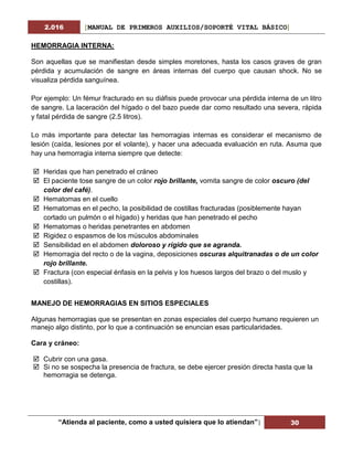 2.016 [MANUAL DE PRIMEROS AUXILIOS/SOPORTÉ VITAL BÁSICO]
“Atienda al paciente, como a usted quisiera que lo atiendan”| 30
HEMORRAGIA INTERNA:
Son aquellas que se manifiestan desde simples moretones, hasta los casos graves de gran
pérdida y acumulación de sangre en áreas internas del cuerpo que causan shock. No se
visualiza pérdida sanguínea.
Por ejemplo: Un fémur fracturado en su diáfisis puede provocar una pérdida interna de un litro
de sangre. La laceración del hígado o del bazo puede dar como resultado una severa, rápida
y fatal pérdida de sangre (2.5 litros).
Lo más importante para detectar las hemorragias internas es considerar el mecanismo de
lesión (caída, lesiones por el volante), y hacer una adecuada evaluación en ruta. Asuma que
hay una hemorragia interna siempre que detecte:
 Heridas que han penetrado el cráneo
 El paciente tose sangre de un color rojo brillante, vomita sangre de color oscuro (del
color del café).
 Hematomas en el cuello
 Hematomas en el pecho, la posibilidad de costillas fracturadas (posiblemente hayan
cortado un pulmón o el hígado) y heridas que han penetrado el pecho
 Hematomas o heridas penetrantes en abdomen
 Rigidez o espasmos de los músculos abdominales
 Sensibilidad en el abdomen doloroso y rígido que se agranda.
 Hemorragia del recto o de la vagina, deposiciones oscuras alquitranadas o de un color
rojo brillante.
 Fractura (con especial énfasis en la pelvis y los huesos largos del brazo o del muslo y
costillas).
MANEJO DE HEMORRAGIAS EN SITIOS ESPECIALES
Algunas hemorragias que se presentan en zonas especiales del cuerpo humano requieren un
manejo algo distinto, por lo que a continuación se enuncian esas particularidades.
Cara y cráneo:
 Cubrir con una gasa.
 Si no se sospecha la presencia de fractura, se debe ejercer presión directa hasta que la
hemorragia se detenga.
 