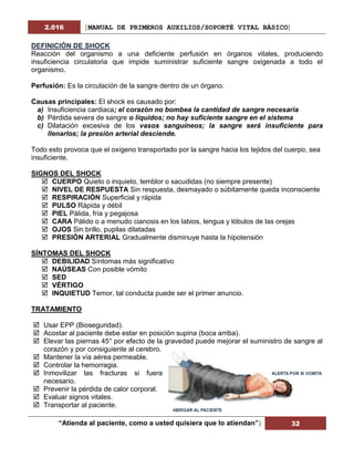 2.016 [MANUAL DE PRIMEROS AUXILIOS/SOPORTÉ VITAL BÁSICO]
“Atienda al paciente, como a usted quisiera que lo atiendan”| 32
DEFINICIÓN DE SHOCK
Reacción del organismo a una deficiente perfusión en órganos vitales, produciendo
insuficiencia circulatoria que impide suministrar suficiente sangre oxigenada a todo el
organismo.
Perfusión: Es la circulación de la sangre dentro de un órgano.
Causas principales: El shock es causado por:
a) Insuficiencia cardiaca; el corazón no bombea la cantidad de sangre necesaria
b) Pérdida severa de sangre o líquidos; no hay suficiente sangre en el sistema
c) Dilatación excesiva de los vasos sanguíneos; la sangre será insuficiente para
llenarlos; la presión arterial desciende.
Todo esto provoca que el oxígeno transportado por la sangre hacia los tejidos del cuerpo, sea
insuficiente.
SIGNOS DEL SHOCK
 CUERPO Quieto o inquieto, temblor o sacudidas (no siempre presente)
 NIVEL DE RESPUESTA Sin respuesta, desmayado o súbitamente queda inconsciente
 RESPIRACIÓN Superficial y rápida
 PULSO Rápida y débil
 PIEL Pálida, fría y pegajosa
 CARA Pálido o a menudo cianosis en los labios, lengua y lóbulos de las orejas
 OJOS Sin brillo, pupilas dilatadas
 PRESIÓN ARTERIAL Gradualmente disminuye hasta la hipotensión
SÍNTOMAS DEL SHOCK
 DEBILIDAD Síntomas más significativo
 NAÚSEAS Con posible vómito
 SED
 VÉRTIGO
 INQUIETUD Temor, tal conducta puede ser el primer anuncio.
TRATAMIENTO
 Usar EPP (Bioseguridad).
 Acostar al paciente debe estar en posición supina (boca arriba).
 Elevar las piernas 45° por efecto de la gravedad puede mejorar el suministro de sangre al
corazón y por consiguiente al cerebro.
 Mantener la vía aérea permeable.
 Controlar la hemorragia.
 Inmovilizar las fracturas si fuera
necesario.
 Prevenir la pérdida de calor corporal.
 Evaluar signos vitales.
 Transportar al paciente.
 