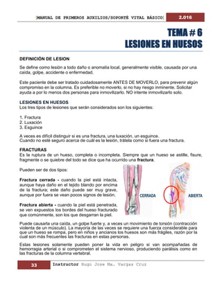 [MANUAL DE PRIMEROS AUXILIOS/SOPORTÉ VITAL BÁSICO] 2.016
33 Instructor Hugo Jose Ma. Vargas Cruz
TEMA # 6
LESIONES EN HUESOS
DEFINICIÓN DE LESION
Se define como lesión a todo daño o anomalía local, generalmente visible, causada por una
caída, golpe, accidente o enfermedad.
Este paciente debe ser tratado cuidadosamente ANTES DE MOVERLO, para prevenir algún
compromiso en la columna. Es preferible no moverlo, si no hay riesgo inminente. Solicitar
ayuda a por lo menos dos personas para inmovilizarlo. NO intente inmovilizarlo solo.
LESIONES EN HUESOS
Los tres tipos de lesiones que serán considerados son los siguientes:
1. Fractura
2. Luxación
3. Esguince
A veces es difícil distinguir si es una fractura, una luxación, un esguince.
Cuando no esté seguro acerca de cuál es la lesión, trátela como si fuera una fractura.
FRACTURAS
Es la ruptura de un hueso, completa o incompleta. Siempre que un hueso se astille, fisure,
fragmente o se quiebre del todo se dice que ha ocurrido una fractura.
Pueden ser de dos tipos:
Fractura cerrada - cuando la piel está intacta,
aunque haya daño en el tejido blando por encima
de la fractura; este daño puede ser muy grave,
aunque por fuera se vean pocos signos de lesión.
Fractura abierta - cuando la piel está penetrada,
se ven expuestos los bordes del hueso fracturado
que comúnmente, son los que desgarran la piel.
Puede causarla una caída, un golpe fuerte y, a veces un movimiento de torsión (contracción
violenta de un músculo). La mayoría de las veces se requiere una fuerza considerable para
que un hueso se rompa, pero en niños y ancianos los huesos son más frágiles, razón por la
cual son más frecuentes las fracturas en estas personas.
Estas lesiones solamente pueden poner la vida en peligro si van acompañadas de
hemorragia arterial o si comprometen el sistema nervioso, produciendo parálisis como en
las fracturas de la columna vertebral.
 