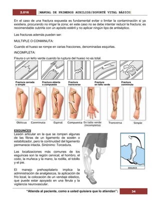 2.016 [MANUAL DE PRIMEROS AUXILIOS/SOPORTÉ VITAL BÁSICO]
“Atienda al paciente, como a usted quisiera que lo atiendan”| 34
En el caso de una fractura expuesta es fundamental evitar o limitar la contaminación si ya
existiera, procurando no irrigar la zona; en este caso no se debe intentar reducir la fractura; es
recomendable cubrirla con un apósito estéril y no aplicar ningún tipo de antiséptico.
Las fracturas además pueden ser:
MULTIPLE O CONMINUTA:
Cuando el hueso se rompe en varias fracciones, denominadas esquirlas.
INCOMPLETA:
Fisura o un leño verde cuando la ruptura del hueso no es total.
ESGUINCES
Lesión articular en la que se rompen algunas
de las fibras de un ligamento de sostén o
estabilizador, pero la continuidad del ligamento
permanece intacta. Sinónimo: Torcedura.
Las localizaciones más comunes de los
esguinces son la región cervical, el hombro, el
codo, la muñeca y la mano, la rodilla, el tobillo
y el pie.
El manejo prehospitalario implica la
administración de analgésicos, la aplicación de
frío local, la colocación de un vendaje elástico,
que puede estar apoyado en una férula y la
vigilancia neurovascular.
 