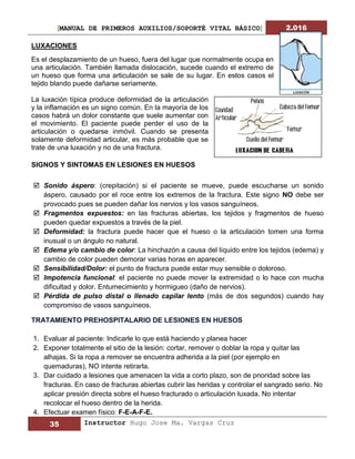 [MANUAL DE PRIMEROS AUXILIOS/SOPORTÉ VITAL BÁSICO] 2.016
35 Instructor Hugo Jose Ma. Vargas Cruz
LUXACIONES
Es el desplazamiento de un hueso, fuera del lugar que normalmente ocupa en
una articulación. También llamada dislocación, sucede cuando el extremo de
un hueso que forma una articulación se sale de su lugar. En estos casos el
tejido blando puede dañarse seriamente.
La luxación típica produce deformidad de la articulación
y la inflamación es un signo común. En la mayoría de los
casos habrá un dolor constante que suele aumentar con
el movimiento. El paciente puede perder el uso de la
articulación o quedarse inmóvil. Cuando se presenta
solamente deformidad articular, es más probable que se
trate de una luxación y no de una fractura.
SIGNOS Y SINTOMAS EN LESIONES EN HUESOS
 Sonido áspero: (crepitación) si el paciente se mueve, puede escucharse un sonido
áspero, causado por el roce entre los extremos de la fractura. Este signo NO debe ser
provocado pues se pueden dañar los nervios y los vasos sanguíneos.
 Fragmentos expuestos: en las fracturas abiertas, los tejidos y fragmentos de hueso
pueden quedar expuestos a través de la piel.
 Deformidad: la fractura puede hacer que el hueso o la articulación tomen una forma
inusual o un ángulo no natural.
 Edema y/o cambio de color: La hinchazón a causa del líquido entre los tejidos (edema) y
cambio de color pueden demorar varias horas en aparecer.
 Sensibilidad/Dolor: el punto de fractura puede estar muy sensible o doloroso.
 Impotencia funcional: el paciente no puede mover la extremidad o lo hace con mucha
dificultad y dolor. Entumecimiento y hormigueo (daño de nervios).
 Pérdida de pulso distal o llenado capilar lento (más de dos segundos) cuando hay
compromiso de vasos sanguíneos.
TRATAMIENTO PREHOSPITALARIO DE LESIONES EN HUESOS
1. Evaluar al paciente: Indicarle lo que está haciendo y planea hacer
2. Exponer totalmente el sitio de la lesión: cortar, remover o doblar la ropa y quitar las
alhajas. Si la ropa a remover se encuentra adherida a la piel (por ejemplo en
quemaduras), NO intente retirarla.
3. Dar cuidado a lesiones que amenacen la vida a corto plazo, son de prioridad sobre las
fracturas. En caso de fracturas abiertas cubrir las heridas y controlar el sangrado serio. No
aplicar presión directa sobre el hueso fracturado o articulación luxada. No intentar
recolocar el hueso dentro de la herida.
4. Efectuar examen físico: F-E-A-F-E.
 