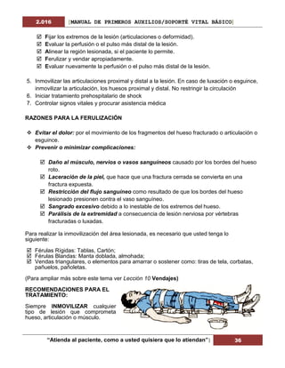 2.016 [MANUAL DE PRIMEROS AUXILIOS/SOPORTÉ VITAL BÁSICO]
“Atienda al paciente, como a usted quisiera que lo atiendan”| 36
 Fijar los extremos de la lesión (articulaciones o deformidad).
 Evaluar la perfusión o el pulso más distal de la lesión.
 Alinear la región lesionada, si el paciente lo permite.
 Ferulizar y vendar apropiadamente.
 Evaluar nuevamente la perfusión o el pulso más distal de la lesión.
5. Inmovilizar las articulaciones proximal y distal a la lesión. En caso de luxación o esguince,
inmovilizar la articulación, los huesos proximal y distal. No restringir la circulación
6. Iniciar tratamiento prehospitalario de shock
7. Controlar signos vitales y procurar asistencia médica
RAZONES PARA LA FERULIZACIÓN
 Evitar el dolor: por el movimiento de los fragmentos del hueso fracturado o articulación o
esguince.
 Prevenir o minimizar complicaciones:
 Daño al músculo, nervios o vasos sanguíneos causado por los bordes del hueso
roto.
 Laceración de la piel, que hace que una fractura cerrada se convierta en una
fractura expuesta.
 Restricción del flujo sanguíneo como resultado de que los bordes del hueso
lesionado presionen contra el vaso sanguíneo.
 Sangrado excesivo debido a lo inestable de los extremos del hueso.
 Parálisis de la extremidad a consecuencia de lesión nerviosa por vértebras
fracturadas o luxadas.
Para realizar la inmovilización del área lesionada, es necesario que usted tenga lo
siguiente:
 Férulas Rígidas: Tablas, Cartón;
 Férulas Blandas: Manta doblada, almohada;
 Vendas triangulares, o elementos para amarrar o sostener como: tiras de tela, corbatas,
pañuelos, pañoletas.
(Para ampliar más sobre este tema ver Lección 10 Vendajes)
RECOMENDACIONES PARA EL
TRATAMIENTO:
Siempre INMOVILIZAR cualquier
tipo de lesión que comprometa
hueso, articulación o músculo.
 