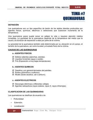 [MANUAL DE PRIMEROS AUXILIOS/SOPORTÉ VITAL BÁSICO] 2.016
37 Instructor Hugo Jose Ma. Vargas Cruz
TEMA #7
QUEMADURAS
DEFINICIÓN
Las quemaduras son un tipo específico de lesión de los tejidos blandos producidos por
agentes físicos, químicos, eléctricos o radiaciones que ocasionan incremento de la
temperatura.
Una quemadura grave puede poner en peligro la vida y requiere atención médica
inmediata. La gravedad de la quemadura depende de la temperatura del medio que la
causó y la duración de exposición a ésta por parte de la víctima.
La gravedad de la quemadura también está determinada por su ubicación en el cuerpo, el
tamaño de la quemadura, así como la edad y el estado físico de la víctima.
CAUSAS DE LAS QUEMADURAS
a.- AGENTES FISICOS
 Sólidos calientes (planchas, estufas).
 Líquidos hirvientes (agua o aceite).
 Frío (Exposición a muy bajas temperaturas).
b.- AGENTES QUIMICOS
 Gasolina y en general derivados del petróleo.
 Ácidos (clorhídrico o sulfúrico).
 Álcalis (Soda cáustica, cal o carburo).
c.- AGENTES ELECTRICOS
 Descargas eléctricas a diferentes voltajes
 Agentes radioactivos (rayos solares, rayos X, rayos infrarrojos).
CLASIFICACION DE LAS QUEMADURAS
Las quemaduras se clasifican de acuerdo a la:
• Profundidad
• Extensión
• Localización
 