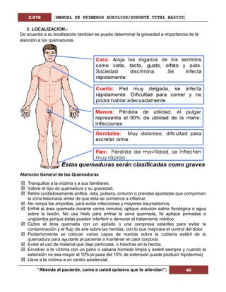 2.016 [MANUAL DE PRIMEROS AUXILIOS/SOPORTÉ VITAL BÁSICO]
“Atienda al paciente, como a usted quisiera que lo atiendan”| 40
3. LOCALIZACION.-
De acuerdo a su localización también se puede determinar la gravedad e importancia de la
atención a las quemaduras.
Atención General de las Quemaduras
 Tranquilice a la víctima y a sus familiares.
 Valore el tipo de quemadura y su gravedad.
 Retire cuidadosamente anillos, reloj, pulsera, cinturón o prendas ajustadas que compriman
la zona lesionada antes de que esta se comience a inflamar.
 No rompa las ampollas, para evitar infecciones y mayores traumatismos.
 Enfrié el área quemada durante varios minutos; aplique solución salina fisiológica o agua
sobre la lesión. No use hielo para enfriar la zona quemada, Ni aplique pomadas o
ungüentos porque éstas pueden interferir o demorar el tratamiento médico.
 Cubra el área quemada con un apósito o una compresa estériles para evitar la
contaminación y el flujo de aire sobre las heridas, con lo que mejorara el control del dolor.
 Posteriormente se colocan varias capas de mantas sobre la cubierta estéril de la
quemadura para ayudarle al paciente a mantener el calor corporal.
 Evitar el uso de material que deje partículas o hilachas en la herida.
 Envolver a la víctima con un paño o sabana húmeda limpia y estéril siempre y cuando la
extensión no sea mayor al 10%(si pasa del 10% de extensión puede producir hipotermia)
 Lleve a la víctima a un centro asistencial.
 