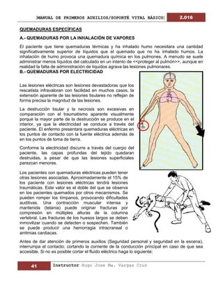 [MANUAL DE PRIMEROS AUXILIOS/SOPORTÉ VITAL BÁSICO] 2.016
41 Instructor Hugo Jose Ma. Vargas Cruz
QUEMADURAS ESPECÍFICAS
A.- QUEMADURAS POR LA INHALACIÓN DE VAPORES
El paciente que tiene quemaduras térmicas y ha inhalado humo necesitara una cantidad
significativamente superior de líquidos que el quemado que no ha inhalado humos. La
inhalación de humo provoca una quemadura química en los pulmones. A menudo se suele
administrar menos líquidos del calculado en un intento de <<proteger al pulmón>>, aunque en
realidad la falta de administración de líquidos agrava las lesiones pulmonares.
B.- QUEMADURAS POR ELECTRICIDAD
Las lesiones eléctricas son lesiones devastadoras que los
rescatista infravaloran con facilidad en muchos casos, la
extensión aparente de las lesiones tisulares no reflejan de
forma precisa la magnitud de las lesiones.
La destrucción tisular y la necrosis son excesivas en
comparación con el traumatismo aparente visualmente
porque la mayor parte de la destrucción se produce en el
interior, ya que la electricidad se conduce a través del
paciente. El enfermo presentara quemaduras eléctricas en
los puntos de contacto con la fuente eléctrica además de
en los puntos de toma de tierra.
Conforme la electricidad discurre a través del cuerpo del
paciente, las capas profundas del tejido quedaran
destruidas, a pesar de que las lesiones superficiales
parezcan menores.
Los pacientes con quemaduras eléctricas pueden tener
otras lesiones asociadas. Aproximadamente el 15% de
los paciente con lesiones eléctricas tendrá lesiones
traumáticas. Este valor es el doble del que se observa
en los pacientes quemados por otros mecanismos. Se
pueden romper los tímpanos, provocando dificultades
auditivas. Una contracción muscular intensa y
mantenida (tetania) puede originar fracturas por
compresión en múltiples alturas de la columna
vertebral. Las fracturas de los huesos largos se deben
inmovilizar cuando se detecten o sospechen. También
se puede producir una hemorragia intracraneal o
arritmias cardiacas.
Antes de dar atención de primeros auxilios (Seguridad personal y seguridad en la escena),
interrumpa el contacto, cortando la corriente de la conducción principal en caso de que sea
accesible. Si no es posible cortar el fluido eléctrico haga lo siguiente:
 