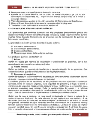 2.016 [MANUAL DE PRIMEROS AUXILIOS/SOPORTÉ VITAL BÁSICO]
“Atienda al paciente, como a usted quisiera que lo atiendan”| 42
 Debe pararse en una superficie seca de caucho o madera.
 Retírela de la fuente eléctrica con un objeto de madera o plástico ya que no son
conductores de electricidad. NO toque con sus manos porque usted va a recibir la
descarga eléctrica.
 Valore la respiración y pulso; si no están presentes, dé Reanimación cardiopulmonar.
 Cubra el área o áreas lesionadas con una compresa o tela limpia y seca.
 Trasládela lo más rápido posible a un centro asistencial.
C.- QUEMADURAS POR SUSTANCIAS QUÍMICAS
Las quemaduras por productos químicos son muy peligrosas principalmente porque una
reacción química puede ser resistente al lavado con agua y puede seguir quemando durante
muchas horas después. Generalmente se presentan con la manipulación de químicos en
laboratorios industriales.
La gravedad de la lesión química depende de cuatro factores:
 Naturaleza de la sustancia.
 Concentración de la sustancia.
 Duración del contacto.
 Mecanismo de acción de la sustancia química.
Los productos químicos se clasifican en:
1) Ácidos
Dañan los tejidos por necrosis de coagulación y precipitación de proteínas, por lo que
generalmente son quemaduras más superficiales.
2) Álcalis (Bases)
Dañan los tejidos por necrosis de licuefacción y desnaturalización de las proteínas. Esta
característica hace que las quemaduras sean de mayor profundidad.
3) Orgánicos e inorgánicos
Dañan los tejidos por su acción solvente de grasas; de forma simultanea se absorben a través
de la piel y mucosas provocando lesiones por toxicidad.
La máxima prioridad en el tratamiento de los pacientes con una exposición a sustancias
químicas, como en cualquier urgencia, es la seguridad del personal y el lugar. Si existe la
menor duda de un posible riesgo químico, asegurar el lugar y determinar si se necesitan ropas
o aparatos especiales para respirar. Evitar la contaminación del equipo y el vehículo
contaminado es un peligro de exposición para los demás individuos de los lugares a los que
vaya. Tratar de identificar con la mayor brevedad posible el producto responsable.
Quitar toda la ropa al paciente. La ropa estará contaminada por líquido o polvos de la
sustancia química implicada. Se debe eliminar la ropa contaminada con cuidado. Si se
reconocen partículas sobre la piel, se deberán cepillar. A continuación se realiza un lavado
con grandes cantidades de agua. El lavado diluirá la concentración de la sustancia lesiva y
también cualquier reactivo que no hará reaccionado todavía. La clave del lavado es emplear
una gran cantidad agua. Un error frecuente consiste en enjuagar con 1 o 2 litros de agua a
todo el paciente e interrumpir el proceso cuando el agua se empieza estancar o acumular en
 