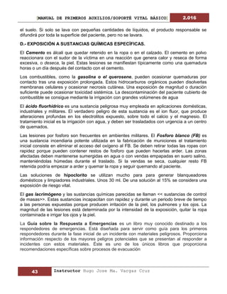 [MANUAL DE PRIMEROS AUXILIOS/SOPORTÉ VITAL BÁSICO] 2.016
43 Instructor Hugo Jose Ma. Vargas Cruz
el suelo. Si solo se lava con pequeñas cantidades de líquidos, el producto responsable se
difundirá por toda la superficie del paciente, pero no se lavara.
D.- EXPOSICIÓN A SUSTANCIAS QUÍMICAS ESPECÍFICAS.
El Cemento es álcali que quedar retenido en la ropa o en el calzado. El cemento en polvo
reaccionara con el sudor de la víctima en una reacción que genera calor y reseca de forma
excesiva, o deseca, la piel. Estas lesiones se manifiestan típicamente como una quemadura
horas o un día después del contacto con el cemento.
Los combustibles, como la gasolina o el querosene, pueden ocasionar quemaduras por
contacto tras una exposición prolongada. Estos hidrocarburos orgánicos pueden disolverlas
membranas celulares y ocasionar necrosis cutánea. Una exposición de magnitud o duración
suficiente puede ocasionar toxicidad sistémica. La descontaminación del paciente cubierto de
combustible se consigue mediante la irrigación con grandes volúmenes de agua
El ácido fluorhídrico es una sustancia peligrosa muy empleada en aplicaciones domésticas,
industriales y militares. El verdadero peligro de esta sustancia es el ion fluor, que produce
alteraciones profundas en los electrolitos expuesto, sobre todo el calcio y el magnesio. El
tratamiento inicial es la irrigación con agua, y deben ser trasladados con urgencia a un centro
de quemados.
Las lesiones por fosforo son frecuentes en ambientes militares. El Fosforo blanco (FB) es
una sustancia incendiaria potente utilizada en la fabricación de municiones el tratamiento
inicial consiste en eliminar el acceso del oxígeno al FB. Se deben retirar todas las ropas con
rapidez porque pueden contener restos de fosforo que pueden hacerlas arder. Las zonas
afectadas deben mantenerse sumergidas en agua o con vendas empapadas en suero salino,
manteniéndolas húmedas durante el traslado. Si la vendas se seca, cualquier resto FB
retenida podría empezar a arder y quemar la ropa y seguir quemando al paciente.
Las soluciones de hipoclorito se utilizan mucho para para generar blanqueadores
domésticos y limpiadores industriales. Unos 30 ml. De una solución al 15% se considera una
exposición de riesgo vital.
El gas lacrimógeno y las sustancias químicas parecidas se llaman << sustancias de control
de masas>>. Estas sustancias incapacitan con rapidez y durante un periodo breve de tiempo
a las personas expuestas porque producen irritación de la piel, los pulmones y los ojos. La
magnitud de las lesiones está determinada por la intensidad de la exposición, quitar la ropa
contaminada e irrigar los ojos y la piel.
La Guía sobre la Respuesta a Emergencias es un libro muy conocido destinado a los
respondedores de emergencias. Está diseñada para servir como guía para los primeros
respondedores durante la fase inicial de un incidente con materiales peligrosos. Proporciona
información respecto de los mayores peligros potenciales que se presentan al responder a
incidentes con estos materiales. Éste es uno de los únicos libros que proporciona
recomendaciones específicas sobre procesos de evacuación
 
