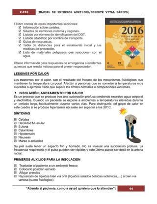 2.016 [MANUAL DE PRIMEROS AUXILIOS/SOPORTÉ VITAL BÁSICO]
“Atienda al paciente, como a usted quisiera que lo atiendan”| 44
El libro consta de estas importantes secciones:
 Información sobre carteles.
 Siluetas de camiones cisterna y vagones.
 Listado por número de identificación del DOT.
 Listado alfabético por nombre de transporte.
 Guías de respuestas.
 Tabla de distancias para el aislamiento inicial y las
medidas de protección.
 Lista de materiales peligrosos que reaccionan con el
agua.
Ofrece información para respuestas de emergencia a incidentes
químicos que resulta valiosa para el primer respondedor.
LESIONES POR CALOR
Los trastornos por el calor, son el resultado del fracaso de los mecanismos fisiológicos que
mantienen la temperatura corporal. Afectan a personas que se someten a temperaturas muy
elevadas o ejercicio físico que supere los límites normales o competiciones extremas.
1. INSOLACIÓN; AGOTAMIENTO POR CALOR
Es un proceso que se produce tras una sudoración profusa perdiendo excesivo agua corporal
y electrolitos. Cuando un paciente se expone a ambientes a temperaturas elevadas durante
un periodo largo, habitualmente durante varios días. Para distinguirla del golpe de calor en
este cuadro si se produce hipertermia no suele ser superior a los 39º C.
SÍNTOMAS
 Cefalea
 Debilidad Muscular
 Euforia
 Calambres
 Hipotensión
 Nauseas
 Mareo o ansiedad
Su piel suele tener un aspecto frio y húmedo. No es inusual una sudoración profusa. La
frecuencia respiratoria y el pulso pueden ser rápidos y este último puede ser débil en la arteria
radial.
PRIMEROS AUXILIOS PARA LA INSOLACION
 Trasladar al paciente a un ambiente fresco
 Colocarlo posición echado
 Aflojar prendas
 Reposición de líquidos bien vía oral (líquidos salados bebidas isotónicas,…) o bien vía
venosa (suero fisiológico)
 