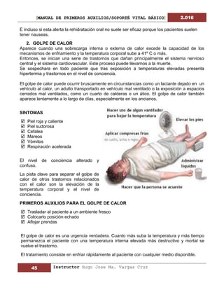 [MANUAL DE PRIMEROS AUXILIOS/SOPORTÉ VITAL BÁSICO] 2.016
45 Instructor Hugo Jose Ma. Vargas Cruz
E incluso si esta alerta la rehidratación oral no suele ser eficaz porque los pacientes suelen
tener nauseas.
2. GOLPE DE CALOR
Aparece cuando una sobrecarga interna o externa de calor excede la capacidad de los
mecanismos de enfriamiento y la temperatura corporal sube a 41º C o más.
Entonces, se inician una serie de trastornos que dañan principalmente el sistema nervioso
central y el sistema cardiovascular. Este proceso puede llevarnos a la muerte.
Se sospechara en todo paciente que tras exposición a temperaturas elevadas presenta
hipertermia y trastornos en el nivel de conciencia.
El golpe de calor puede ocurrir bruscamente en circunstancias como un lactante dejado en un
vehículo al calor, un adulto transportado en vehículo mal ventilado o la exposición a espacios
cerrados mal ventilados, como un cuarto de calderas o un ático. El golpe de calor también
aparece lentamente a lo largo de días, especialmente en los ancianos.
SINTOMAS
 Piel roja y caliente
 Piel sudorosa
 Cefalea
 Mareos
 Vómitos
 Respiración acelerada
El nivel de conciencia alterado y
confuso.
La pista clave para separar el golpe de
calor de otros trastornos relacionados
con el calor son la elevación de la
temperatura corporal y el nivel de
conciencia.
PRIMEROS AUXILIOS PARA EL GOLPE DE CALOR
 Trasladar al paciente a un ambiente fresco
 Colocarlo posición echado
 Aflojar prendas
El golpe de calor es una urgencia verdadera. Cuanto más suba la temperatura y más tiempo
permanezca el paciente con una temperatura interna elevada más destructivo y mortal se
vuelve el trastorno.
El tratamiento consiste en enfriar rápidamente al paciente con cualquier medio disponible.
 