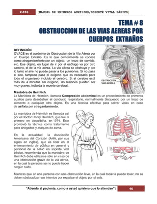 2.016 [MANUAL DE PRIMEROS AUXILIOS/SOPORTÉ VITAL BÁSICO]
“Atienda al paciente, como a usted quisiera que lo atiendan”| 46
TEMA # 8
OBSTRUCCION DE LAS VIAS AEREAS POR
CUERPOS EXTRAÑOS
DEFINICIÓN
OVACE es el acrónimo de Obstrucción de la Vía Aérea por
un Cuerpo Extraño. Es lo que comúnmente se conoce
como atragantamiento por un objeto, un trozo de comida,
etc. Ese objeto, en lugar de ir por el esófago va por otro
camino, el de la vía aérea. La vía aérea se obstruye y por
lo tanto el aire no puede pasar a los pulmones. Si no pasa
el aire, tampoco pasa el oxígeno que es necesario para
todo el organismo incluido el cerebro. Si el cerebro está
más de 4 minutos sin oxígeno, las lesiones pueden ser
muy graves, incluida la muerte cerebral.
Maniobra de Heimlich
La Maniobra de Heimlich, llamada Compresión abdominal es un procedimiento de primeros
auxilios para desobstruir el conducto respiratorio, normalmente bloqueado por un trozo de
alimento o cualquier otro objeto. Es una técnica efectiva para salvar vidas en caso
de asfixia por atragantamiento.
La maniobra de Heimlich es llamada así
por el Doctor Henry Heimlich, que fue el
primero en describirla, en 1974. Éste
promovió la técnica como tratamiento
para ahogados y ataques de asma.
En la actualidad, la Asociación
Americana del Corazón (AHA, por sus
siglas en inglés), que es líder en el
entrenamiento de público en general y
personal de la salud en soporte vital
básico, recomienda que la maniobra de
Heimlich debe utilizarse sólo en caso de
una obstrucción grave de la vía aérea,
en la cual la persona ya no puede hacer
ningún ruido.
Mientras que en una persona con una obstrucción leve, en la cual todavía puede toser, no se
deben obstaculizar sus intentos por expulsar el objeto por sí sola.
 