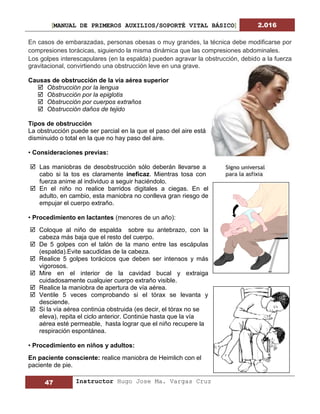 [MANUAL DE PRIMEROS AUXILIOS/SOPORTÉ VITAL BÁSICO] 2.016
47 Instructor Hugo Jose Ma. Vargas Cruz
En casos de embarazadas, personas obesas o muy grandes, la técnica debe modificarse por
compresiones torácicas, siguiendo la misma dinámica que las compresiones abdominales.
Los golpes interescapulares (en la espalda) pueden agravar la obstrucción, debido a la fuerza
gravitacional, convirtiendo una obstrucción leve en una grave.
Causas de obstrucción de la vía aérea superior
 Obstrucción por la lengua
 Obstrucción por la epiglotis
 Obstrucción por cuerpos extraños
 Obstrucción daños de tejido
Tipos de obstrucción
La obstrucción puede ser parcial en la que el paso del aire está
disminuido o total en la que no hay paso del aire.
• Consideraciones previas:
 Las maniobras de desobstrucción sólo deberán llevarse a
cabo si la tos es claramente ineficaz. Mientras tosa con
fuerza anime al individuo a seguir haciéndolo.
 En el niño no realice barridos digitales a ciegas. En el
adulto, en cambio, esta maniobra no conlleva gran riesgo de
empujar el cuerpo extraño.
• Procedimiento en lactantes (menores de un año):
 Coloque al niño de espalda sobre su antebrazo, con la
cabeza más baja que el resto del cuerpo.
 De 5 golpes con el talón de la mano entre las escápulas
(espalda).Evite sacudidas de la cabeza.
 Realice 5 golpes torácicos que deben ser intensos y más
vigorosos.
 Mire en el interior de la cavidad bucal y extraiga
cuidadosamente cualquier cuerpo extraño visible.
 Realice la maniobra de apertura de vía aérea.
 Ventile 5 veces comprobando si el tórax se levanta y
desciende.
 Si la vía aérea continúa obstruida (es decir, el tórax no se
eleva), repita el ciclo anterior. Continúe hasta que la vía
aérea esté permeable, hasta lograr que el niño recupere la
respiración espontánea.
• Procedimiento en niños y adultos:
En paciente consciente: realice maniobra de Heimlich con el
paciente de pie.
 
