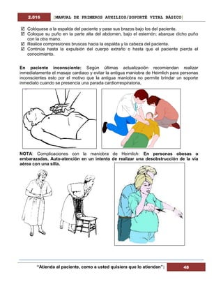 2.016 [MANUAL DE PRIMEROS AUXILIOS/SOPORTÉ VITAL BÁSICO]
“Atienda al paciente, como a usted quisiera que lo atiendan”| 48
 Colóquese a la espalda del paciente y pase sus brazos bajo los del paciente.
 Coloque su puño en la parte alta del abdomen, bajo el esternón; abarque dicho puño
con la otra mano.
 Realice compresiones bruscas hacia la espalda y la cabeza del paciente.
 Continúe hasta la expulsión del cuerpo extraño o hasta que el paciente pierda el
conocimiento.
En paciente inconsciente: Según últimas actualización recomiendan realizar
inmediatamente el masaje cardiaco y evitar la antigua maniobra de Heimlich para personas
inconscientes esto por el motivo que la antigua maniobra no permite brindar un soporte
inmediato cuando se presencia una parada cardiorrespiratoria.
NOTA: Complicaciones con la maniobra de Heimlich: En personas obesas o
embarazadas, Auto-atención en un intento de realizar una desobstrucción de la vía
aérea con una silla.
 