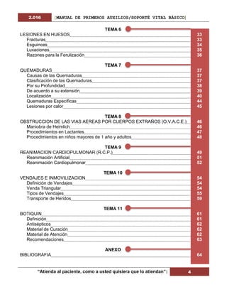 2.016 [MANUAL DE PRIMEROS AUXILIOS/SOPORTÉ VITAL BÁSICO]
“Atienda al paciente, como a usted quisiera que lo atiendan”| 4
TEMA 6
LESIONES EN HUESOS 33
Fracturas 33
Esguinces 34
Luxaciones 35
Razones para la Ferulización 36
TEMA 7
QUEMADURAS 37
Causas de las Quemaduras 37
Clasificación de las Quemaduras 37
Por su Profundidad 38
De acuerdo a su extensión 39
Localización 40
Quemaduras Específicas 44
Lesiones por calor 45
TEMA 8
OBSTRUCCION DE LAS VIAS AEREAS POR CUERPOS EXTRAÑOS (O.V.A.C.E.) 46
Maniobra de Heimlich 46
Procedimientos en Lactantes 47
Procedimientos en niños mayores de 1 año y adultos 48
TEMA 9
REANIMACION CARDIOPULMONAR (R.C.P.) 49
Reanimación Artificial 51
Reanimación Cardiopulmonar 52
TEMA 10
VENDAJES E INMOVILIZACION 54
Definición de Vendajes 54
Venda Triangular 54
Tipos de Vendajes 55
Transporte de Heridos 59
TEMA 11
BOTIQUIN 61
Definición 61
Antisépticos 62
Material de Curación 62
Material de Atención 62
Recomendaciones 63
ANEXO
BIBLIOGRAFIA 64
 