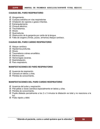 2.016 [MANUAL DE PRIMEROS AUXILIOS/SOPORTÉ VITAL BÁSICO]
“Atienda al paciente, como a usted quisiera que lo atiendan”| 50
CAUSAS DEL PARO RESPIRATORIO
 Ahogamiento.
 Cuerpos extraños en vías respiratorias
 Inhalación de vapores o gases irritantes.
 Estrangulamiento.
 Choque eléctrico.
 Traumatismos.
 Shock.
 Quemaduras.
 Obstrucción de la garganta por caída de la lengua.
 Falta de oxígeno (minas, pozos, armarios) Ataque cardíaco.
CAUSAS DEL PARO CARDIO RESPIRATORIO
 Ataque cardíaco.
 Hipotermia profunda.
 Shock.
 Traumatismo cráneo encefálico.
 Electrocución.
 Hemorragias severas.
 Deshidratación.
 Paro respiratorio.
MANIFESTACIONES DE PARO RESPIRATORIO
 Ausencia de respiración.
 Cianosis en labios y uñas.
 Pérdida de conocimiento.
MANIFESTACIONES DEL PARO CARDIO RESPIRATORIO
 Ausencia del pulso y respiración.
 Piel pálida a veces cianótica especialmente en labios y uñas.
 Pérdida de conocimiento.
 Pupila dilatada parcialmente a los 2 o 3 minutos la dilatación es total y no reacciona a la
luz.
 Pulso rápido y débil.
 