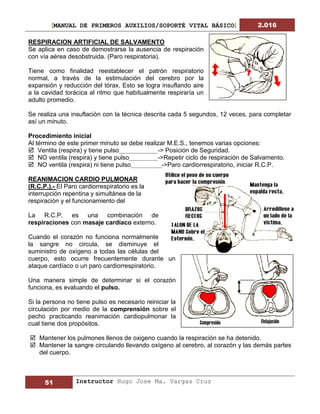 [MANUAL DE PRIMEROS AUXILIOS/SOPORTÉ VITAL BÁSICO] 2.016
51 Instructor Hugo Jose Ma. Vargas Cruz
RESPIRACION ARTIFICIAL DE SALVAMENTO
Se aplica en caso de demostrarse la ausencia de respiración
con vía aérea desobstruida. (Paro respiratoria).
Tiene como finalidad reestablecer el patrón respiratorio
normal, a través de la estimulación del cerebro por la
expansión y reducción del tórax. Esto se logra insuflando aire
a la cavidad torácica al ritmo que habitualmente respiraría un
adulto promedio.
Se realiza una insuflación con la técnica descrita cada 5 segundos, 12 veces, para completar
así un minuto.
Procedimiento inicial
Al término de este primer minuto se debe realizar M.E.S., tenemos varias opciones:
 Ventila (respira) y tiene pulso -> Posición de Seguridad.
 NO ventila (respira) y tiene pulso ->Repetir ciclo de respiración de Salvamento.
 NO ventila (respira) ni tiene pulso ->Paro cardiorrespiratorio, iniciar R.C.P.
REANIMACION CARDIO PULMONAR
(R.C.P.).- El Paro cardiorrespiratorio es la
interrupción repentina y simultánea de la
respiración y el funcionamiento del
La R.C.P. es una combinación de
respiraciones con masaje cardíaco externo.
Cuando el corazón no funciona normalmente
la sangre no circula, se disminuye el
suministro de oxígeno a todas las células del
cuerpo, esto ocurre frecuentemente durante un
ataque cardíaco o un paro cardiorrespiratorio.
Una manera simple de determinar si el corazón
funciona, es evaluando el pulso.
Si la persona no tiene pulso es necesario reiniciar la
circulación por medio de la comprensión sobre el
pecho practicando reanimación cardiopulmonar la
cual tiene dos propósitos.
 Mantener los pulmones llenos de oxigeno cuando la respiración se ha detenido.
 Mantener la sangre circulando llevando oxígeno al cerebro, al corazón y las demás partes
del cuerpo.
 