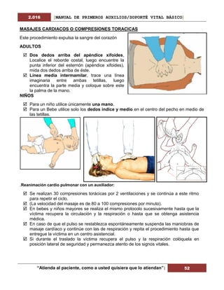 2.016 [MANUAL DE PRIMEROS AUXILIOS/SOPORTÉ VITAL BÁSICO]
“Atienda al paciente, como a usted quisiera que lo atiendan”| 52
MASAJES CARDIACOS O COMPRESIONES TORACICAS
Este procedimiento expulsa la sangre del corazón
ADULTOS
 Dos dedos arriba del apéndice xifoides,
Localice el reborde costal, luego encuentre la
punta inferior del esternón (apéndice xifoides),
mida dos dedos arriba de éste.
 Línea media intermamilar, trace una línea
imaginaria entre ambas tetillas, luego
encuentra la parte media y coloque sobre este
la palma de la mano.
NIÑOS
 Para un niño utilice únicamente una mano.
 Para un Bebe utilice solo los dedos índice y medio en el centro del pecho en medio de
las tetillas.
.Reanimación cardio pulmonar con un auxiliador:
 Se realizan 30 compresiones torácicas por 2 ventilaciones y se continúa a este ritmo
para repetir el ciclo.
 (La velocidad del masaje es de 80 a 100 compresiones por minuto).
 En bebes y niños mayores se realiza el mismo protocolo sucesivamente hasta que la
víctima recupera la circulación y la respiración o hasta que se obtenga asistencia
médica.
 En caso de que el pulso se restablezca espontáneamente suspenda las maniobras de
masaje cardíaco y continúe con las de respiración y repita el procedimiento hasta que
entregue la víctima en un centro asistencial.
 Si durante el traslado la víctima recupera el pulso y la respiración colóquela en
posición lateral de seguridad y permanezca atento de los signos vitales.
 