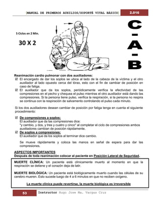 [MANUAL DE PRIMEROS AUXILIOS/SOPORTÉ VITAL BÁSICO] 2.016
53 Instructor Hugo Jose Ma. Vargas Cruz
Reanimación cardio pulmonar con dos auxiliadores:
 El encargado de dar los soplos se ubica al lado de la cabeza de la víctima y el otro
auxiliador al lado opuesto cerca del tórax, esto con el fin de cambiar de posición en
caso de fatiga.
 El auxiliador que da los soplos, periódicamente verifica la efectividad de las
compresiones en el pecho y chequea el pulso mientras el otro auxiliador está dando las
compresiones. Si la persona tiene pulso, verifica la respiración, si la persona no respira
se continua con la respiración de salvamento controlando el pulso cada minuto.
Si los dos auxiliadores desean cambiar de posición por fatiga tenga en cuenta el siguiente
procedimiento:
 De compresiones a soplos:
El auxiliador que da las compresiones dice:
"y cambio, y dos, y tres y cuatro y cinco" al completar el ciclo de compresiones ambos
auxiliadores cambian de posición rápidamente.
 De soplos a compresiones:
El auxiliador que da los soplos al terminar dice cambio.
Se mueve rápidamente y coloca las manos en señal de espera para dar las
compresiones.
ASPECTOS IMPORTANTES
Después de toda reanimación colocar al paciente en Posición Lateral de Seguridad.
MUERTE CLÍNICA: Un paciente está clínicamente muerto al momento en que la
respiración se detiene y el corazón deja de latir.
MUERTE BIOLÓGICA: Un paciente está biológicamente muerto cuando las células de su
cerebro mueren. Esto sucede luego de 4 a 6 minutos en que no reciben oxígeno.
La muerte clínica puede revertirse, la muerte biológica es irreversible
5 Ciclos en 2 Min.
30 X 2
 