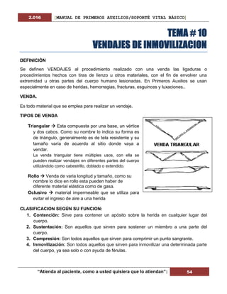 2.016 [MANUAL DE PRIMEROS AUXILIOS/SOPORTÉ VITAL BÁSICO]
“Atienda al paciente, como a usted quisiera que lo atiendan”| 54
TEMA # 10
VENDAJES DE INMOVILIZACION
DEFINICIÓN
Se definen VENDAJES al procedimiento realizado con una venda las ligaduras o
procedimientos hechos con tiras de lienzo u otros materiales, con el fin de envolver una
extremidad u otras partes del cuerpo humano lesionadas. En Primeros Auxilios se usan
especialmente en caso de heridas, hemorragias, fracturas, esguinces y luxaciones..
VENDA.
Es todo material que se emplea para realizar un vendaje.
TIPOS DE VENDA
Triangular  Esta compuesta por una base, un vértice
y dos cabos. Como su nombre lo indica su forma es
de triángulo, generalmente es de tela resistente y su
tamaño varía de acuerdo al sitio donde vaya a
vendar.
La venda triangular tiene múltiples usos, con ella se
pueden realizar vendajes en diferentes partes del cuerpo
utilizándolo como cabestrillo, doblado o extendido.
Rollo  Venda de varia longitud y tamaño, como su
nombre lo dice en rollo esta pueden haber de
diferente material elástica como de gasa.
Oclusivo  material impermeable que se utiliza para
evitar el ingreso de aire a una herida
CLASIFICACION SEGÚN SU FUNCION:
1. Contención: Sirve para contener un apósito sobre la herida en cualquier lugar del
cuerpo.
2. Sustentación: Son aquellos que sirven para sostener un miembro a una parte del
cuerpo.
3. Compresión: Son todos aquellos que sirven para comprimir un punto sangrante.
4. Inmovilización: Son todos aquellos que sirven para inmovilizar una determinada parte
del cuerpo, ya sea solo o con ayuda de férulas.
 