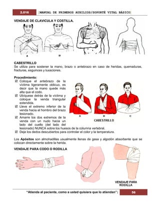 2.016 [MANUAL DE PRIMEROS AUXILIOS/SOPORTÉ VITAL BÁSICO]
“Atienda al paciente, como a usted quisiera que lo atiendan”| 56
VENDAJE DE CLAVICULA Y COSTILLA.
CABESTRILLO
Se utiliza para sostener la mano, brazo o antebrazo en caso de heridas, quemaduras,
fracturas, esguinces y luxaciones.
Procedimiento:
 Coloque el antebrazo de la
víctima ligeramente oblicuo, es
decir que la mano quede más
alta que el codo.
 Ubíquese detrás de la víctima y
coloque la venda triangular
extendida.
 Lleve el extremo inferior de la
venda hacia el hombro del brazo
lesionado.
 Amarre los dos extremos de la
venda con un nudo hacia un
lado del cuello (del lado del
lesionado) NUNCA sobre los huesos de la columna vertebral.
 Deje los dedos descubiertos para controlar el color y la temperatura.
Los Apósitos son almohadillas usualmente llenas de gasa y algodón absorbente que se
colocan directamente sobre la herida.
VENDAJE PARA CODO O RODILLA
 