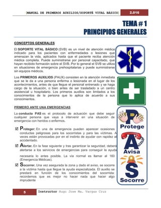 [MANUAL DE PRIMEROS AUXILIOS/SOPORTÉ VITAL BÁSICO] 2.016
5 Instructor Hugo Jose Ma. Vargas Cruz
TEMA # 1
PRINCIPIOS GENERALES
CONCEPTOS GENERALES
El SOPORTE VITAL BÁSICO (SVB) es un nivel de atención médica
indicado para los pacientes con enfermedades o lesiones que
amenazan la vida, aplicados hasta que el paciente reciba atención
médica completa. Puede suministrarse por personal capacitado, que
hayan recibido formación sobre el SVB. Por lo general el SVB se utiliza
en situaciones de emergencia prehospitalarias y puede suministrarse
sin equipos médicos.
Los PRIMEROS AUXILIOS (PAUX) consisten en la atención inmediata
que se le da a una persona enferma o lesionada en el lugar de los
acontecimientos, antes de que llegue el personal entrenado y se haga
cargo de la situación, o bien antes de ser trasladado a un centro
asistencial u hospitalario. Los primeros auxilios son limitados a los
conocimientos de la persona que lo aplica de acuerdo a sus
conocimientos.
PRIMERO ANTE UNA EMERGENCIAS
La conducta PAS es el protocolo de actuación que debe seguir
cualquier persona que vaya a intervenir en una situación de
emergencia con heridos o enfermos.
 Proteger: En una de emergencia pueden aparecer ocasiones
conductas peligrosas para los socorristas y para las víctimas. A
veces están provocadas por en el instinto de ayudar con rapidez al
accidentado.
 Alertar. En la fase siguiente y tras garantizar la seguridad, deberá
alertarse a los servicios de emergencias para conseguir la ayuda
necesaria lo antes posible. La vía normal es llamar al 160
(Emergencia Médicas).
 Socorrer. Una vez asegurada la zona y dado el aviso, se socorre
a la víctima hasta que llegue la ayuda especializada. El auxilio se
prestará en función de los conocimientos del socorrista:
recordemos que es mejor no hacer nada que hacer algo
imprudente
 