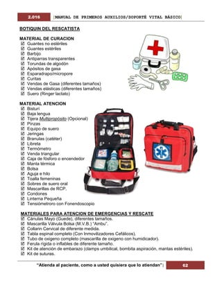 2.016 [MANUAL DE PRIMEROS AUXILIOS/SOPORTÉ VITAL BÁSICO]
“Atienda al paciente, como a usted quisiera que lo atiendan”| 62
BOTIQUIN DEL RESCATISTA
MATERIAL DE CURACION
 Guantes no estériles
 Guantes estériles
 Barbijo
 Antiparras transparentes
 Torundas de algodón
 Apósitos de gasa
 Esparadrapo/micropore
 Curitas
 Vendas de Gasa (diferentes tamaños)
 Vendas elásticas (diferentes tamaños)
 Suero (Ringer lactato)
MATERIAL ATENCION
 Bisturí
 Baja lengua
 Tijera Multipropósito (Opcional)
 Pinzas
 Equipo de suero
 Jeringas
 Branulas (catéter)
 Libreta
 Termómetro
 Venda triangular
 Caja de fósforo o encendedor
 Manta térmica
 Bolsa
 Aguja e hilo
 Toalla femeninas
 Sobres de suero oral
 Mascarillas de RCP.
 Condones
 Linterna Pequeña
 Tensiómetroro con Fonendoscopio
MATERIALES PARA ATENCION DE EMERGENCIAS Y RESCATE
 Cánulas Mayo (Guede), diferentes tamaños.
 Mascarilla Válvula Bolsa (M.V.B.) “Ambu”.
 Collarin Cervical de diferente medida.
 Tabla espinal completo (Con Inmovilizadores Cefálicos).
 Tubo de oxigeno completo (mascarilla de oxigeno con humidicador).
 Ferula rígida o inflables de diferente tamaño.
 Kit de atención de embarazo (clamps umbilical, bombita aspiración, mantas estériles).
 Kit de suturas.
 