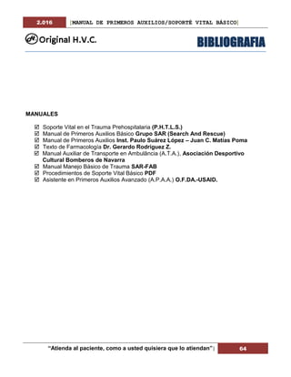 2.016 [MANUAL DE PRIMEROS AUXILIOS/SOPORTÉ VITAL BÁSICO]
“Atienda al paciente, como a usted quisiera que lo atiendan”| 64
BIBLIOGRAFIA
MANUALES
 Soporte Vital en el Trauma Prehospitalaria (P.H.T.L.S.)
 Manual de Primeros Auxilios Básico Grupo SAR (Search And Rescue)
 Manual de Primeros Auxilios Inst. Paulo Suárez López – Juan C. Matías Poma
 Texto de Farmacología Dr. Gerardo Rodríguez Z.
 Manual Auxiliar de Transporte en Ambulância (A.T.A.), Asociación Desportivo
Cultural Bomberos de Navarra
 Manual Manejo Básico de Trauma SAR-FAB
 Procedimientos de Soporte Vital Básico PDF
 Asistente en Primeros Auxilios Avanzado (A.P.A.A.) O.F.DA.-USAID.
 