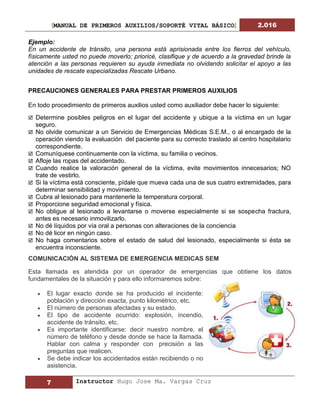[MANUAL DE PRIMEROS AUXILIOS/SOPORTÉ VITAL BÁSICO] 2.016
7 Instructor Hugo Jose Ma. Vargas Cruz
Ejemplo:
En un accidente de tránsito, una persona está aprisionada entre los fierros del vehículo,
físicamente usted no puede moverlo; prioricé, clasifique y de acuerdo a la gravedad brinde la
atención a las personas requieren su ayuda inmediata no olvidando solicitar el apoyo a las
unidades de rescate especializadas Rescate Urbano.
PRECAUCIONES GENERALES PARA PRESTAR PRIMEROS AUXILIOS
En todo procedimiento de primeros auxilios usted como auxiliador debe hacer lo siguiente:
 Determine posibles peligros en el lugar del accidente y ubique a la víctima en un lugar
seguro.
 No olvide comunicar a un Servicio de Emergencias Médicas S.E.M., o al encargado de la
operación viendo la evaluación del paciente para su correcto traslado al centro hospitalario
correspondiente.
 Comuníquese continuamente con la víctima, su familia o vecinos.
 Afloje las ropas del accidentado.
 Cuando realice la valoración general de la víctima, evite movimientos innecesarios; NO
trate de vestirlo.
 Si la víctima está consciente, pídale que mueva cada una de sus cuatro extremidades, para
determinar sensibilidad y movimiento.
 Cubra al lesionado para mantenerle la temperatura corporal.
 Proporcione seguridad emocional y física.
 No obligue al lesionado a levantarse o moverse especialmente si se sospecha fractura,
antes es necesario inmovilizarlo.
 No dé líquidos por vía oral a personas con alteraciones de la conciencia
 No dé licor en ningún caso.
 No haga comentarios sobre el estado de salud del lesionado, especialmente si ésta se
encuentra inconsciente.
COMUNICACIÓN AL SISTEMA DE EMERGENCIA MEDICAS SEM
Esta llamada es atendida por un operador de emergencias que obtiene los datos
fundamentales de la situación y para ello informaremos sobre:
 El lugar exacto donde se ha producido el incidente:
población y dirección exacta, punto kilométrico, etc.
 El número de personas afectadas y su estado.
 El tipo de accidente ocurrido: explosión, incendio,
accidente de tránsito, etc.
 Es importante identificarse: decir nuestro nombre, el
número de teléfono y desde donde se hace la llamada.
Hablar con calma y responder con precisión a las
preguntas que realicen.
 Se debe indicar los accidentados están recibiendo o no
asistencia.
 