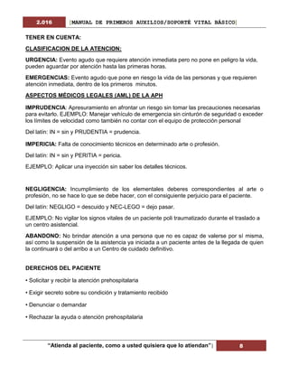 2.016 [MANUAL DE PRIMEROS AUXILIOS/SOPORTÉ VITAL BÁSICO]
“Atienda al paciente, como a usted quisiera que lo atiendan”| 8
TENER EN CUENTA:
CLASIFICACION DE LA ATENCION:
URGENCIA: Evento agudo que requiere atención inmediata pero no pone en peligro la vida,
pueden aguardar por atención hasta las primeras horas.
EMERGENCIAS: Evento agudo que pone en riesgo la vida de las personas y que requieren
atención inmediata, dentro de los primeros minutos.
ASPECTOS MÉDICOS LEGALES (AML) DE LA APH
IMPRUDENCIA: Apresuramiento en afrontar un riesgo sin tomar las precauciones necesarias
para evitarlo. EJEMPLO: Manejar vehículo de emergencia sin cinturón de seguridad o exceder
los límites de velocidad como también no contar con el equipo de protección personal
Del latín: IN = sin y PRUDENTIA = prudencia.
IMPERICIA: Falta de conocimiento técnicos en determinado arte o profesión.
Del latín: IN = sin y PERITIA = pericia.
EJEMPLO: Aplicar una inyección sin saber los detalles técnicos.
NEGLIGENCIA: Incumplimiento de los elementales deberes correspondientes al arte o
profesión, no se hace lo que se debe hacer, con el consiguiente perjuicio para el paciente.
Del latín: NEGLIGO = descuido y NEC-LEGO = dejo pasar.
EJEMPLO: No vigilar los signos vitales de un paciente poli traumatizado durante el traslado a
un centro asistencial.
ABANDONO: No brindar atención a una persona que no es capaz de valerse por sí misma,
así como la suspensión de la asistencia ya iniciada a un paciente antes de la llegada de quien
la continuará o del arribo a un Centro de cuidado definitivo.
DERECHOS DEL PACIENTE
• Solicitar y recibir la atención prehospitalaria
• Exigir secreto sobre su condición y tratamiento recibido
• Denunciar o demandar
• Rechazar la ayuda o atención prehospitalaria
 
