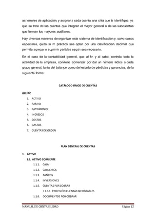 MANUAL DE CONTABILIDAD Página 12
así errores de aplicación, y asignar a cada cuenta una cifra que la identifique, ya
que se trate de las cuentas que integran el mayor general o de las subcuentas
que forman los mayores auxiliares.
Hay diversas maneras de organizar este sistema de identificación y, salvo casos
especiales, quizá lo m práctico sea optar por una clasificación decimal que
permita agregar o suprimir partidas según sea necesario.
En el caso de la contabilidad general, que al fin y al cabo, controla toda la
actividad de la empresa, conviene comenzar por dar un número índice a cada
grupo general, tanto del balance como del estado de pérdidas y ganancias, de la
siguiente forma:
CATÁLOGO ÚNICO DE CUENTAS
GRUPO
1. ACTIVO
2. PASIVO
3. PATRIMONIO
4. INGRESOS
5. COSTOS
6. GASTOS
7. CUENTAS DE ORDEN
PLAN GENERAL DE CUENTAS
1. ACTIVO
1.1. ACTIVO CORRIENTE
1.1.1. CAJA
1.1.2. CAJA CHICA
1.1.3. BANCOS
1.1.4. INVERSIONES
1.1.5. CUENTAS PORCOBRAR
1.1.5.1. PROVISIÓN CUENTASINCOBRABLES
1.1.6. DOCUMENTOS POR COBRAR
 